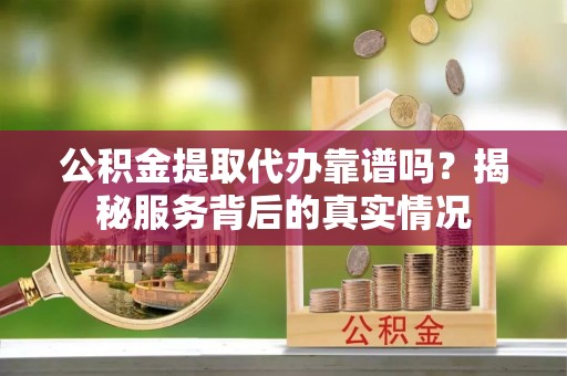 天门公积金提取代办靠谱吗？揭秘服务背后的真实情况